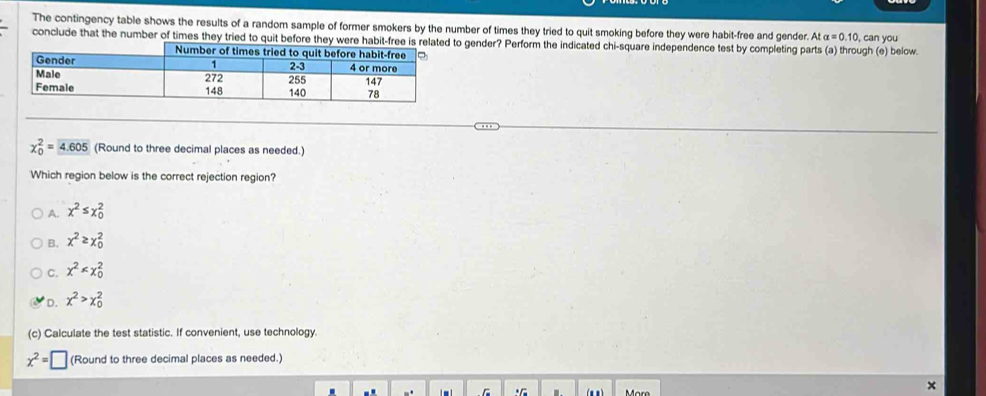 The contingency table shows the results of a random sample of former smokers by the number of times they tried to quit smoking before they were habit-free and gender. At alpha =0.10
conclude that the number of times they tried toto gender? Perform the indicated chi-square independence test by completing parts (a) through (e) below. , can you
chi _0^(2=4.605 (Round to three decimal places as needed.)
Which region below is the correct rejection region?
A. x^2)≤ x_0^(2
B. x^2)≥ x_0^(2
C. x^2)
D. x^2>x_0^(2
(c) Calculate the test statistic. If convenient, use technology.
x^2)=□ (Round to three decimal places as needed.)