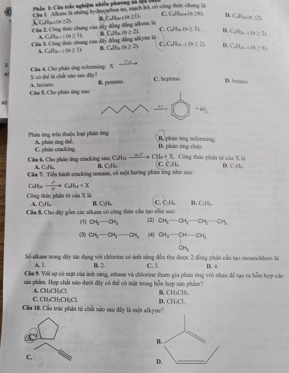 Phầu 1: Câu trắc nghiệm nhiều phương án lựa chịn
Câu 1. Alkane là những hydrocarbon no, mạch hó, có công thức chung là
(n≥ 2). B. C_nH_2n+2(n≥ 1). C. C_nH_2n+5(n≥ 6), D.
Câu 2. Công thức chung của dãy đồng đẳng alkene là C_nH_2n(n≥ 2).
A. C_nH_2n+2(n≥ 1). B. C_nH_2n(n≥ 2). C. C_nH_2n(n≥ 3). D.
Câu 3. Công thức chung của dấy đồng đẳng alkyne là C_nH_2n-2(n≥ 2).
A. C_nH_2n+2(n≥ 1). B. C_nH_2n(n≥ 2). C. C_nH_2n-2(n≥ 2). D. C_nH_2n-6(n≥ 6).
2.
Câu 4. Cho phản ứng reforming: xto
a) X có the^(frac 1)2 là chất nào sau đây?
A. hexane. B. pentane. C. heptane. D. butane.
Câu 5. Cho phản ứng sa
82
Phản ứng trên thuộc loại phản ứng B. phản ứng reforming.
A. phản ứng the. D. phản ứng cháy.
C. phản cracking.
Câu 6. Cho phản ứng cracking sau: C_4H_10 xt.t° CH_4+X. Công thức phân tử của X là
A. C_3H_6.
C.
B. C_2H_4. C_3H_8. D. C_2H_6.
Câu 7. Tiến hành cracking nonane, có một hướng phản ứng như sau:
C9H20 xrightarrow I^0C_6H_14+X
Công thức phân tử của Xla
A. C_2H_4. B. C_2H_6. C. C_3H_6. D. C_3H_8.
Câu 8. Cho dãy gồm các alkane có công thức cầu tạo như sau:
(1) CH_3-CH_3 (2) CH_3-CH_2-CH_2-CH_3
(3) CH_3-CH_2-CH_3 (4) CH_3-CH-CH_3
CH_3
Số alkane trong dãy tác dụng với chlorine có ánh sáng đều thu được 2 đồng phân cầu tạo monochloro là
A. 1. B. 2. C. 3. D. 4.
Câu 9. Với sự có mặt của ánh sáng, ethane và chlorine tham gia phản ứng với nhau đề tạo ra hỗn hợp các
sản phẩm. Hợp chất nào dưới đây có thể có mặt trong hỗn hợp sản phầm?
A. CH_3CH_2Cl.
B. CH_3CH_3.
C. CH_3CH_2CH_2Cl.
D. CH_3Cl.
Cầu 10. Cấu trúc phân tử chất nào sau đây là một alkyne?
B.
D.
_