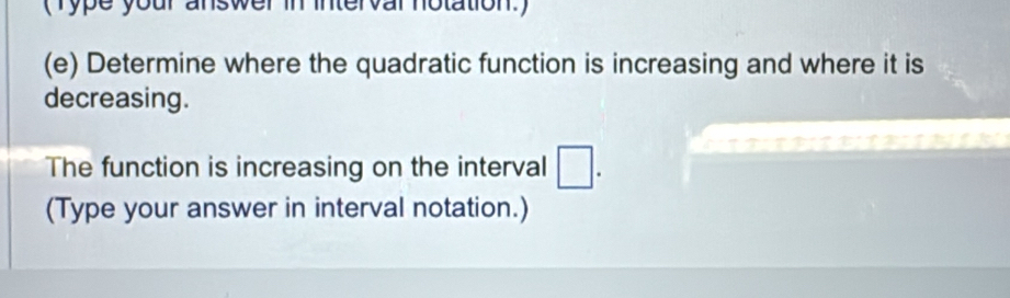 (Type your answer in intervar notation.) 
(e) Determine where the quadratic function is increasing and where it is 
decreasing. 
The function is increasing on the interval □. 
(Type your answer in interval notation.)