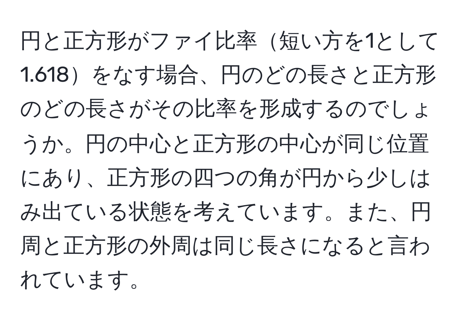 円と正方形がファイ比率短い方を1として1.618をなす場合、円のどの長さと正方形のどの長さがその比率を形成するのでしょうか。円の中心と正方形の中心が同じ位置にあり、正方形の四つの角が円から少しはみ出ている状態を考えています。また、円周と正方形の外周は同じ長さになると言われています。