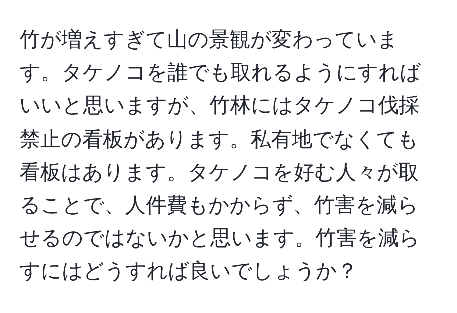 竹が増えすぎて山の景観が変わっています。タケノコを誰でも取れるようにすればいいと思いますが、竹林にはタケノコ伐採禁止の看板があります。私有地でなくても看板はあります。タケノコを好む人々が取ることで、人件費もかからず、竹害を減らせるのではないかと思います。竹害を減らすにはどうすれば良いでしょうか？