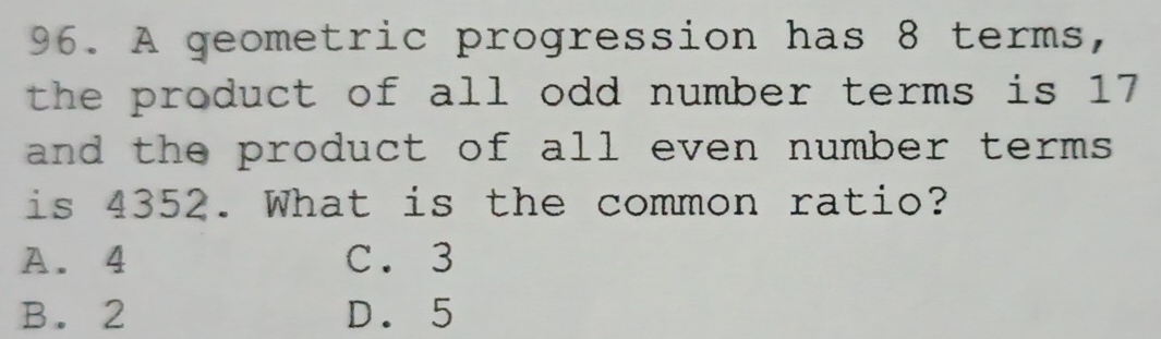 A geometric progression has 8 terms,
the product of all odd number terms is 17
and the product of all even number terms
is 4352. What is the common ratio?
A. 4 C. 3
B. 2 D. 5