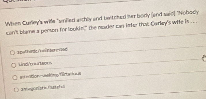 When Curley’s wife "smiled archly and twitched her body [and said] ‘Nobody
can't blame a person for lookin'," the reader can infer that Curley's wife is . . .
apathetic/uninterested
kind/courteous
attention-seeking/flirtatious
antagonistic/hateful