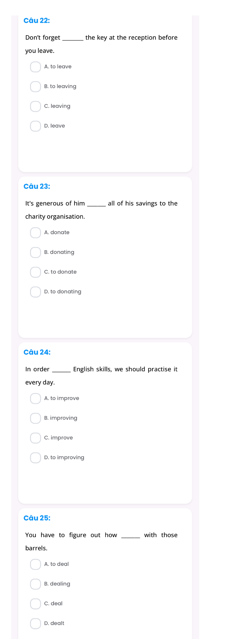 Don't forget _the key at the reception before
you leave.
A. to leave
B. to leaving
C. leaving
D. leave
Câu 23:
It's generous of him _all of his savings to the
charity organisation.
A. donate
B. donating
C. to donate
D. to donating
Câu 24:
In order_ English skills, we should practise it
every day.
A. to improve
B. improving
C. improve
D. to improving
Câu 25:
You have to figure out how _with those
barrels.
A. to deal
B. dealing
C. deal
D. dealt