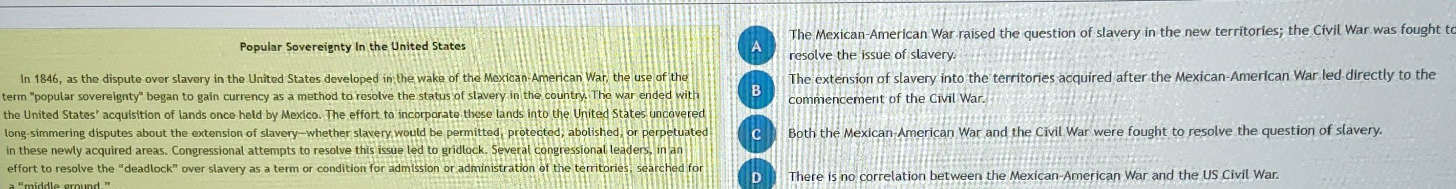 The Mexican-American War raised the question of slavery in the new territories; the Civil War was fought to
Popular Sovereignty In the United States A resolve the issue of slavery.
In 1846, as the dispute over slavery in the United States developed in the wake of the Mexican-American War, the use of the The extension of slavery into the territories acquired after the Mexican-American War led directly to the
term "popular sovereignty" began to gain currency as a method to resolve the status of slavery in the country. The war ended with B commencement of the Civil War.
the United States’ acquisition of lands once held by Mexico. The effort to incorporate these lands into the United States uncovered
long-simmering disputes about the extension of slavery—whether slavery would be permitted, protected, abolished, or perpetuated C Both the Mexican-American War and the Civil War were fought to resolve the question of slavery.
in these newly acquired areas. Congressional attempts to resolve this issue led to gridlock. Several congressional leaders, in an
effort to resolve the “deadlock” over slavery as a term or condition for admission or administration of the territories, searched for
D There is no correlation between the Mexican-American War and the US Civil War.