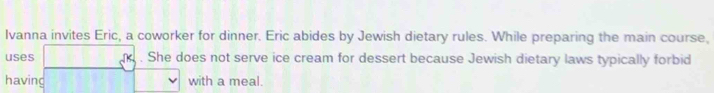 Ivanna invites Eric, a coworker for dinner. Eric abides by Jewish dietary rules. While preparing the main course, 
uses . She does not serve ice cream for dessert because Jewish dietary laws typically forbid 
having with a meal.