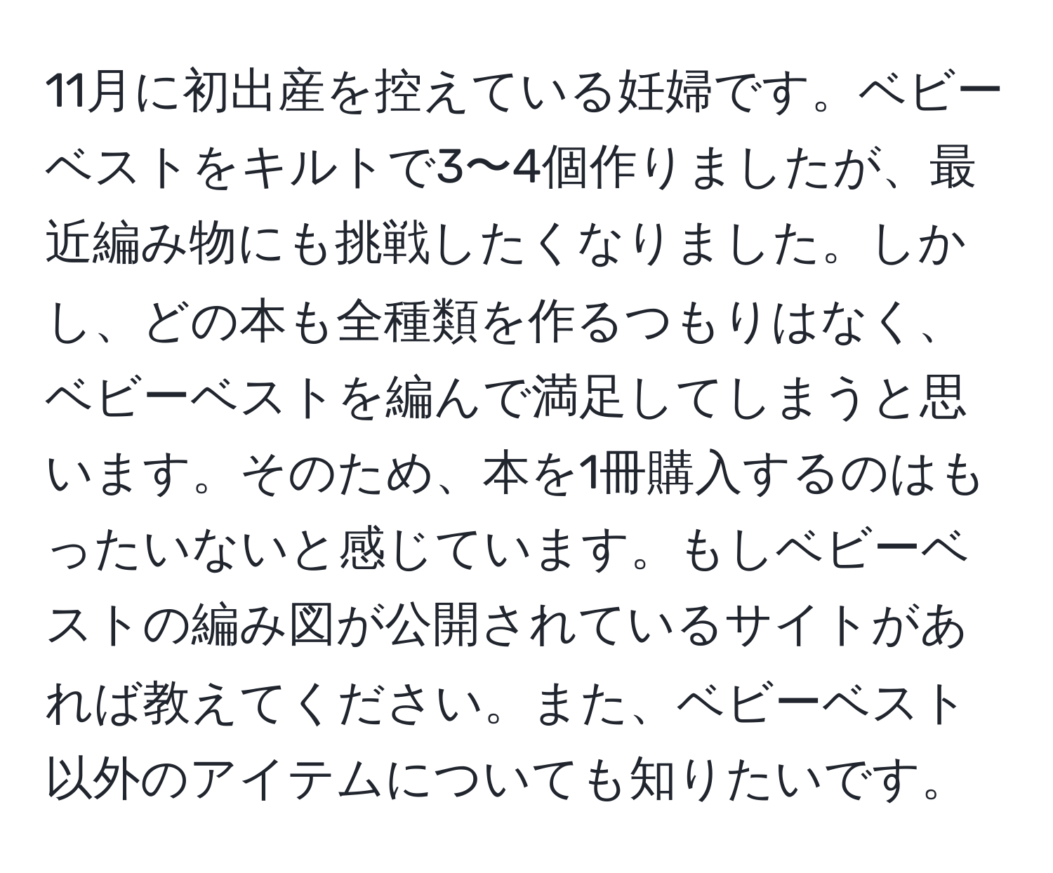 11月に初出産を控えている妊婦です。ベビーベストをキルトで3〜4個作りましたが、最近編み物にも挑戦したくなりました。しかし、どの本も全種類を作るつもりはなく、ベビーベストを編んで満足してしまうと思います。そのため、本を1冊購入するのはもったいないと感じています。もしベビーベストの編み図が公開されているサイトがあれば教えてください。また、ベビーベスト以外のアイテムについても知りたいです。