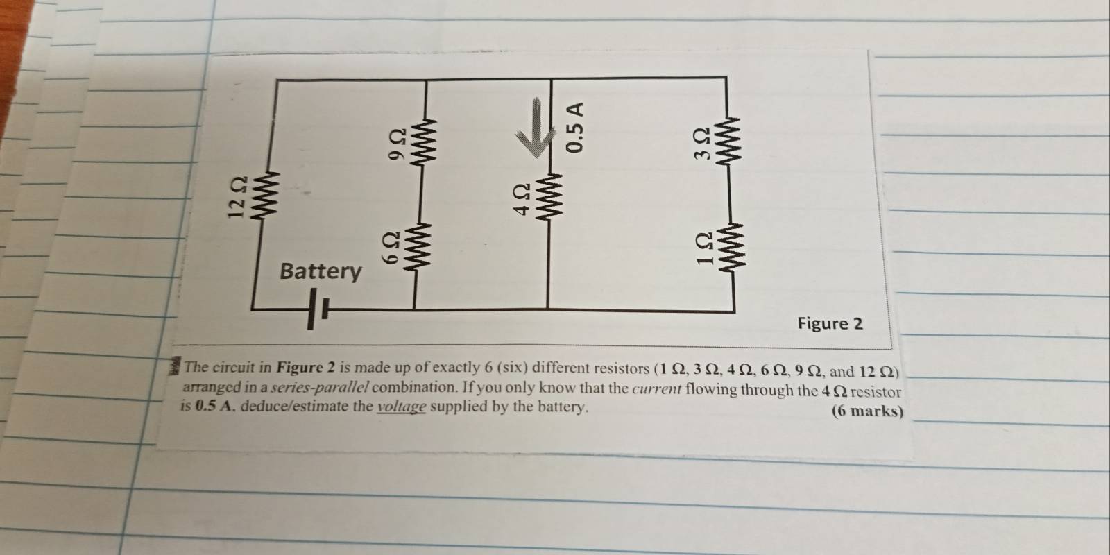 Figure 2 
The circuit in Figure 2 is made up of exactly 6 (six) different resistors (1 Ω, 3 Ω, 4 Ω, 6 Ω, 9 Ω, and 12 Ω)_ 
arranged in a series-parallel combination. If you only know that the current flowing through the 4 Ω resistor 
_ 
is 0.5 A. deduce/estimate the voltage supplied by the battery. (6 marks) 
_ 
_