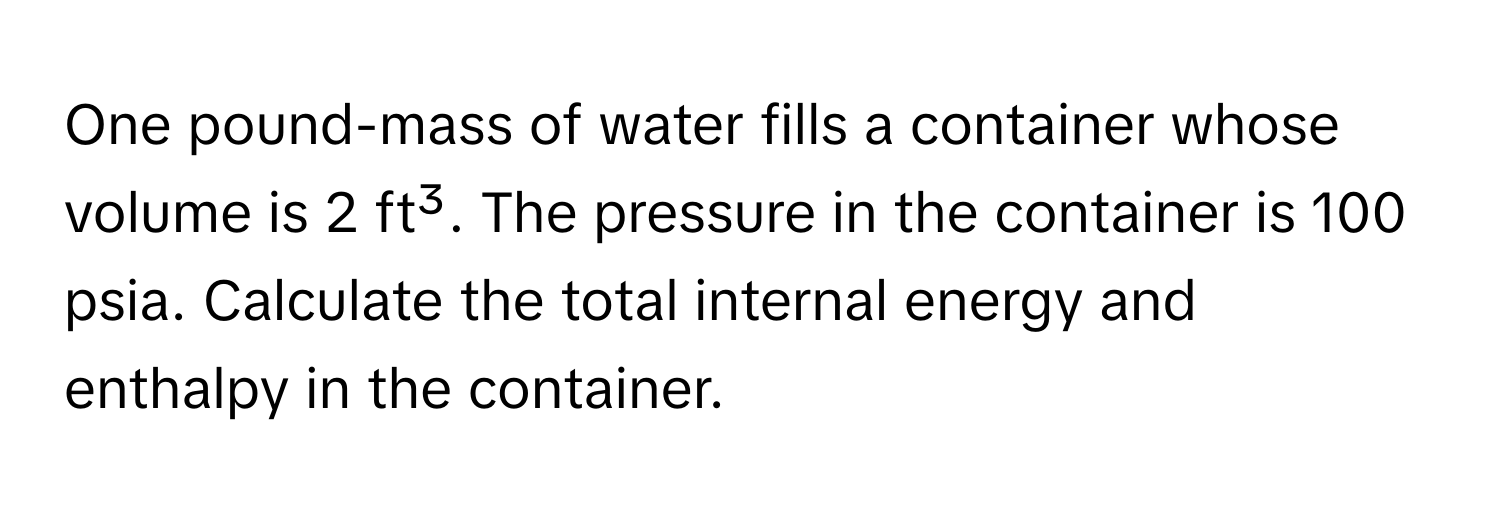 One pound-mass of water fills a container whose volume is 2 ft³. The pressure in the container is 100 psia. Calculate the total internal energy and enthalpy in the container.