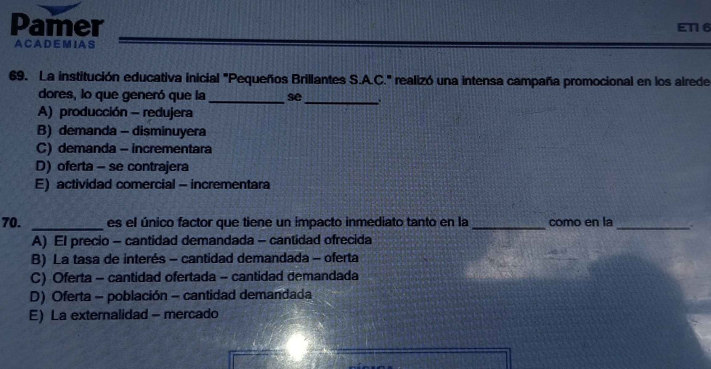 Pamer
ET16
A CA DE M IA S
69. La institución educativa inicial "Pequeños Brillantes S.A.C." realizó una intensa campaña promocional en los alrede
dores, lo que generó que la_ se_
A) producción - redujera
B) demanda - disminuyera
C) demanda - incrementara
D) oferta - se contrajera
E) actividad comercial - incrementara
70. _es el único factor que tiene un impacto inmediato tanto en la _como en la_
*
A) EI precio - cantidad demandada - cantidad ofrecida
B) La tasa de interés - cantidad demandada - oferta
C) Oferta - cantidad ofertada - cantidad demandada
D) Oferta - población - cantidad demandada
E) La externalidad - mercado