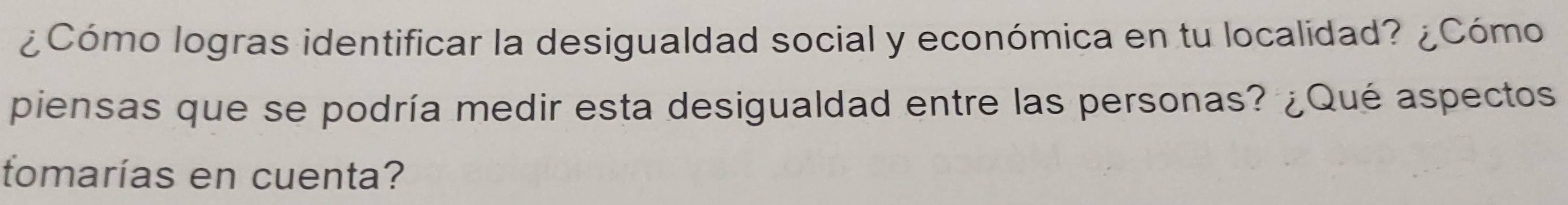 ¿Cómo logras identificar la desigualdad social y económica en tu localidad? ¿Cómo 
piensas que se podría medir esta desigualdad entre las personas? ¿Qué aspectos 
tomarías en cuenta?