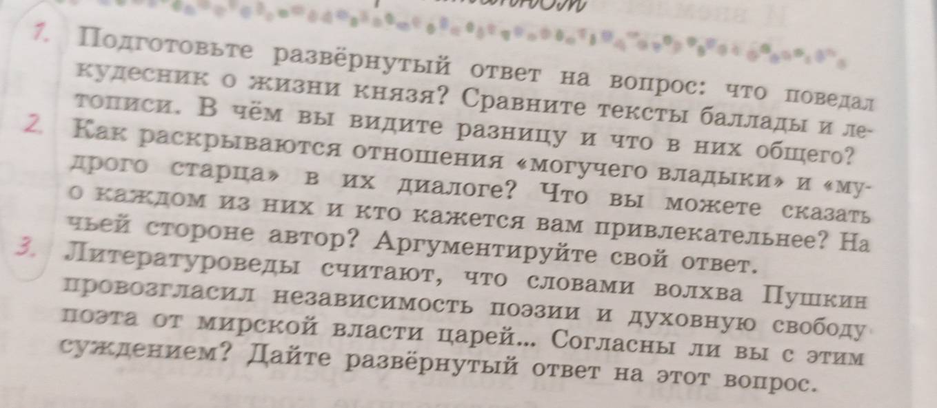 Πодгоτовьте развернутый ответ на воπрос: чτо πоведал 
кудесник о жизни князя? Сравните тексты баллады иле- 
τописи. В чём вы видите разницу и что в них обшего? 
2 Как раскрываются отношΙения κмогучего владыкиル и ‖му- 
дрого старца》 в их диалоге? Что вы можете сказать 
о кажлом из них и кто кажется вам привлекательнее? На 
чlей стороне автор? Аргументируйτе свой ответ. 
3. Литературоведы считают, что словами волхва Пушкин 
провозгласил независимость поэзии и духовную свободу 
поэта от мирской власти царей... Согласны ли вы с этим 
суждением? Дайте развёрнутый ответ на этот воπпрос.