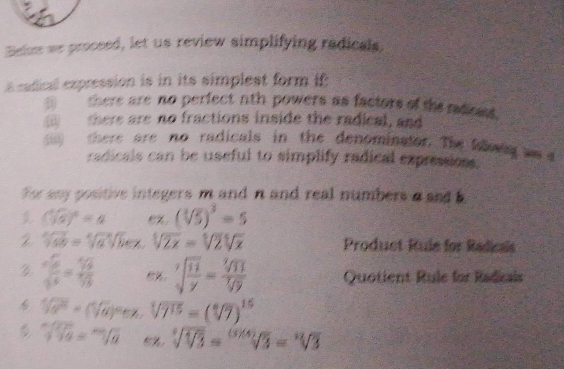 Belone we proceed, let us review simplifying radicals, 
é radical expression is in its simplest form if: 
there are no perfect nth powers as factors of the roost. 
there are no fractions inside the radical, and 
there are no radicals in the denominator. The klony ws 
radicals can be useful to simplify radical expressions. 
For any positive integers m and n and real numbers a and
(sqrt(5))^4=4
(sqrt[3](5))^3=5
sqrt[4](6x)=sqrt[4](a)sqrt[4](b)ex, sqrt[4](2x)=sqrt[4](2)sqrt[4](x) Product Rule for Radicais
frac sqrt(frac a)bb=3]12sqrt[3](b)/2 e%. sqrt[7](frac 11)y= sqrt[7](11)/sqrt[7](y)  Quotient Rule for Radicais
sqrt[4](a^2)=(sqrt[4](a))^ae^x sqrt[4](7^(15))=(sqrt[4](7))^15
sqrt[m](10)=sqrt[m](a) sqrt[4](sqrt [4]3)=sqrt[(3)(4)](3)=sqrt[12](3)