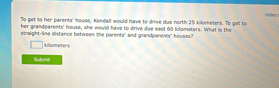 Video 
To get to her parents' house, Kendall would have to drive due north 25 kilometers. To get to 
her grandparents' house, she would have to drive due east 60 kilometers. What is the 
straight-line distance between the parents' and grandparents' houses?
□ kilometers
Submit