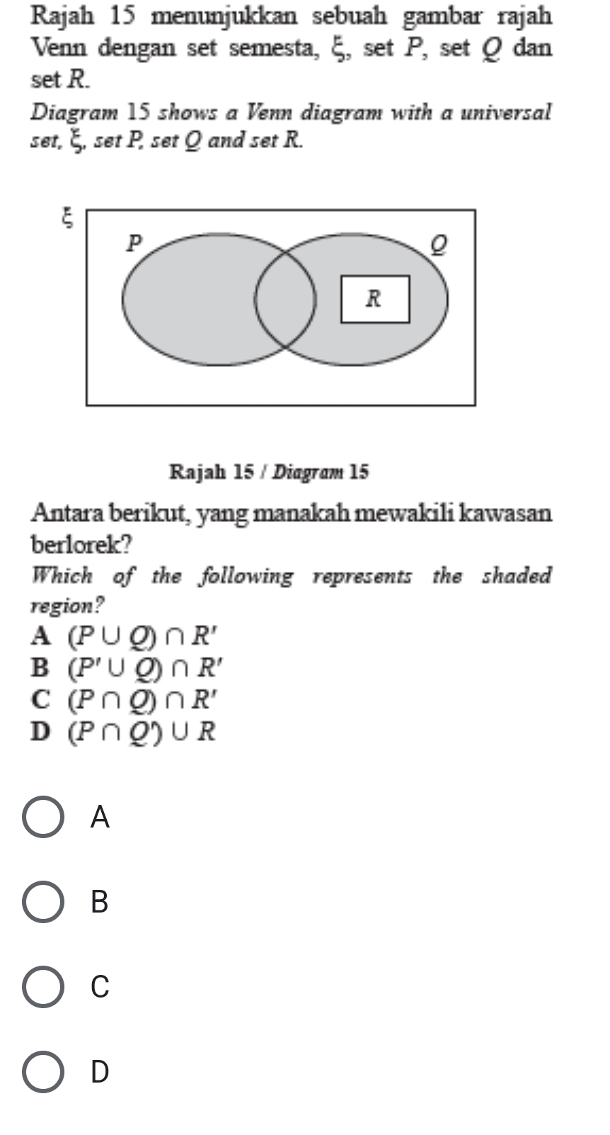 Rajah 15 menunjukkan sebuah gambar rajah
Venn dengan set semesta, ξ, set P, set Q dan
set R.
Diagram 15 shows a Venn diagram with a universal
set, ξ, set P, set Q and set R.
Rajah 15 / Diagram 15
Antara berikut, yang manakah mewakili kawasan
berlorek?
Which of the following represents the shaded
region?
A (P∪ Q)∩ R'
B (P'∪ Q)∩ R'
C (P∩ Q)∩ R'
D (P∩ Q)∪ R
A
B
C
D