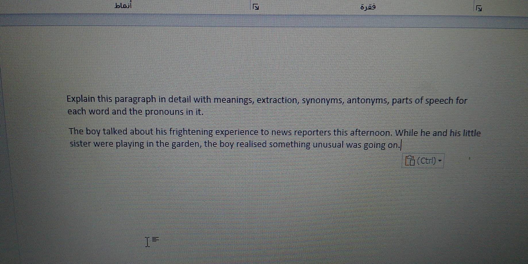 blaji
overline O
Explain this paragraph in detail with meanings, extraction, synonyms, antonyms, parts of speech for 
each word and the pronouns in it. 
The boy talked about his frightening experience to news reporters this afternoon. While he and his little 
sister were playing in the garden, the boy realised something unusual was going on. 
(Ctrl)•