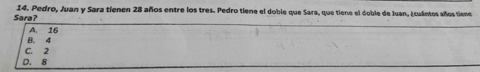 Pedro, Juan y Sara tienen 28 años entre los tres. Pedro tiene el doble que Sara, que tiene el doble de Juan, ¿cuántos años tiene
Sara?
A. 16
B. 4
C. 2
D. 8