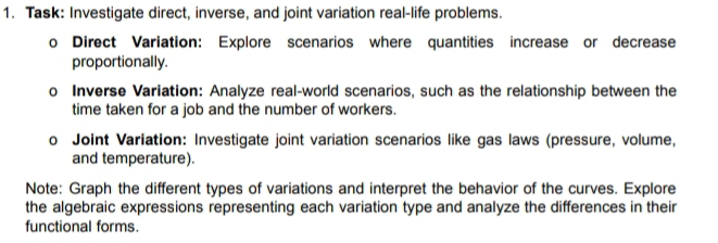 Task: Investigate direct, inverse, and joint variation real-life problems. 
o Direct Variation: Explore scenarios where quantities increase or decrease 
proportionally. 
o Inverse Variation: Analyze real-world scenarios, such as the relationship between the 
time taken for a job and the number of workers. 
。 Joint Variation: Investigate joint variation scenarios like gas laws (pressure, volume, 
and temperature). 
Note: Graph the different types of variations and interpret the behavior of the curves. Explore 
the algebraic expressions representing each variation type and analyze the differences in their 
functional forms.