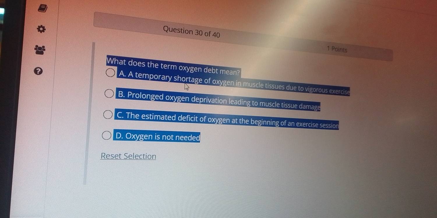 What does the term oxygen debt mean?
A. A temporary shortage of oxygen in muscle tissues due to vigorous exercise
B. Prolonged oxygen deprivation leading to muscle tissue damage
C. The estimated deficit of oxygen at the beginning of an exercise session
D. Oxygen is not needed
Reset Selection