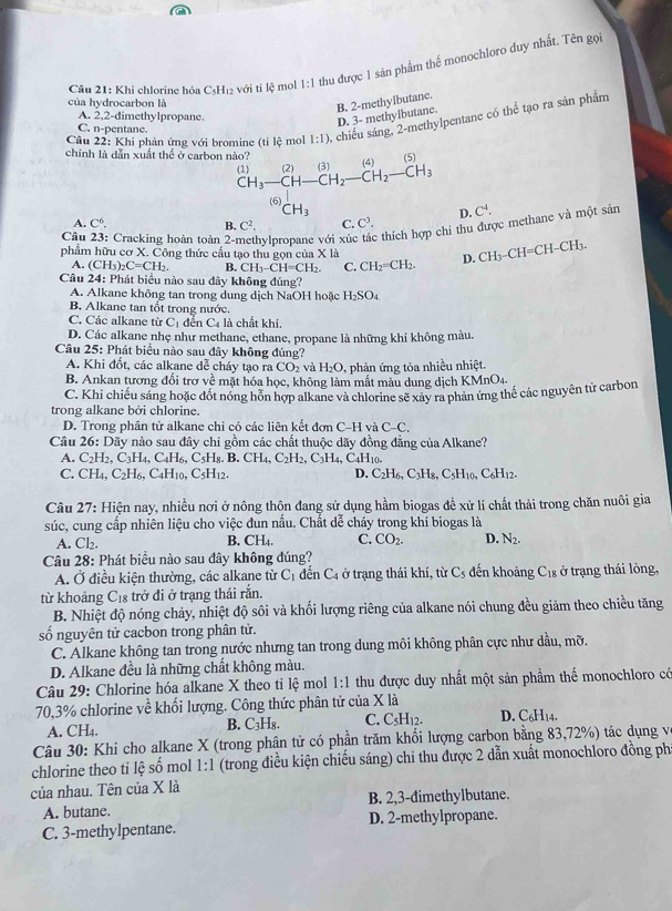 Khi chlorine hóa C_5H_12 với tỉ lệ mol 1:1 thu được 1 sản phẩm thế monochloro duy nhất. Tên gọi
của hydrocarbon là
A. 2,2-dimethylpropane.
D. 3- methylbutane. B. 2-methylbutane.
Câu 22: Khi phản ứng với bromine (tỉ lệ mol 1:1) , chiếu sáng, 2-methylpentane có thể tạo ra sản phẩm
C.13= pentane.
chính là dẫn xuất thể ở carbon nào? (1) CH_3-CH-CH_2-CH_2-CH_3 21 (4)(5)
(2)
(6) CH_3
A. C^6. C^2. C. C^3, D. C^4.
Câu Cracking hoàn toàn 2-1 hylpropane với xúc : thích hợp chi thu được methane và một sản
B.
phẩm hữu cơ X. Công thức cầu tao thu gọn củ * 1a D. CH_3-CH=CH-CH_3
A. (CH_3)_2C=CH_2. B. CH_3-CH=CH_2. C. CH_2=CH_2.
Câu 24: : Phát biểu nào sau đây không đúng?
A. Alkane không tan trong dung dịch NaOH hoặc H_2SO_4
B. Alkane tan tốt trong nước.
C. Các alkane từ C_1 đếr C_4 là chất khí
D. Các alkane nhẹ như methane, ethane, propane là những khí không màu.
Câu 25: : Phát biểu nào sau đây không đúng?
A. Khi đổt, các alkane dể cháy tạo ra CO_2 và H_2O. , phản ứng tỏa nhiều nhiệt.
B. Ankan tương đổi trơ về mặt hóa học, không làm mắt màu dung dịch KMnO4
C. Khi chiều sáng hoặc đót nóng hôn hợp alkane và chlorine sẽ xây ra phản ứng thể các nguyên tử carbon
trong alkane bởi chlorine.
D. Trong phân tử alkane chi có các liên kết đơn C-H và C-C.
Câu 26:Day nào sau đây chỉ gồm các chất thuộc dãy đồng đẳng của Alkane?
A. C_2H_2,C_3H_4,C_4H_6,C_5H_8.B.CH_4,C_2H_2,C_3H_4,C_4H_10.
C. CH_4,C_2H_6,C_4H_10,C_5H_12. D. C_2H_6,C_3H_8,C_5H_10,C_6H_12.
Câu 27 V: Hiện nay, nhiều nơi ở nông thôn đang sử dụng hầm biogas để xử lí chất thải trong chăn nuôi gia
súc, cung cấp nhiên liệu cho việc đun nấu. Chất dễ cháy trong khí biogas là
A. Cl₂.
B. CH_4. C. CO_2. D. N_2.
Câu 28: Phát biểu nào sau đây không đúng? đến khoảng C_18 ở trạng thái lông,
A. Ở điều kiện thường, các alkane từ C_1 dển C4 ở trạng thái khí, từ C_5
từ khoảng C₁ trở đi ở trạng thái rắn.
B. Nhiệt độ nóng chảy, nhiệt độ sôi và khối lượng riêng của alkane nói chung đều giảm theo chiều tăng
số nguyên tử cacbon trong phân tử.
C. Alkane không tan trong nước nhưng tan trong dung môi không phân cực như dầu, mỡ.
D. Alkane đều là những chất không màu.
Câu 29: Chlorine hóa alkane X theo tỉ lệ mol 1:1 thu được duy nhất một sản phẩm thế monochloro có
70,3% chlorine về khối lượng. Công thức phân tử của X là
A. CH₄. B. C₃H₈. C. C₅H₁2. D. C_6H_14.
Câu 30: Khi cho alkane X (trong phân tử có phần trăm khối lượng carbon bằng 83,72%) tác dụng và
chlorine theo ti lệ số mol 1:1 (trong điều kiện chiếu sáng) chi thu được 2 dẫn xuất monochloro đồng ph
của nhau. Tên của X là
A. butane. B. 2,3-dimethylbutane.
C. 3-methylpentane. D. 2-methylpropane.