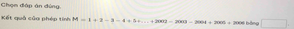 Chọn đáp án đúng. 
Kết quả của phép tính M=1+2-3-4+5+...+2002-2003-2004+2005+2006 bàng □ .