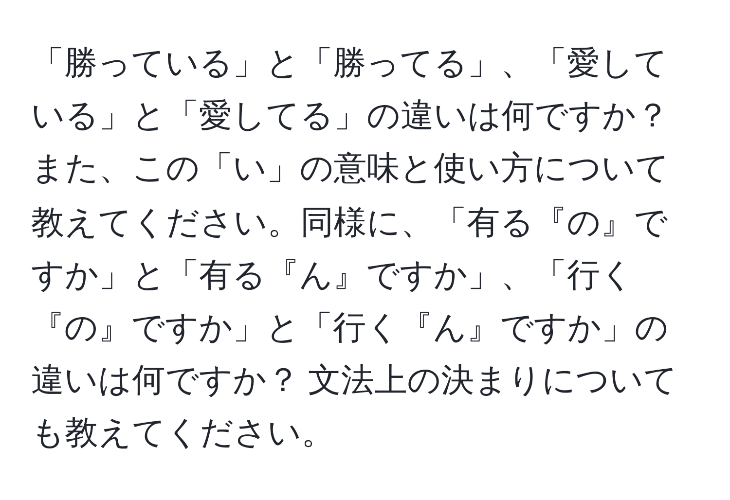 「勝っている」と「勝ってる」、「愛している」と「愛してる」の違いは何ですか？ また、この「い」の意味と使い方について教えてください。同様に、「有る『の』ですか」と「有る『ん』ですか」、「行く『の』ですか」と「行く『ん』ですか」の違いは何ですか？ 文法上の決まりについても教えてください。