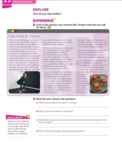 Exercising and eating
Session
EXPLORE
How do you stay healthy?
EXPERIENCE
Look at the pictures and read the title. Predict what the text willl
be about.
..
Right Foods for Exercise
There are several things you can do to mare about the importance of Ieal thy  If you were choosing to not pancakes
healthy is impartant in many different. make sune you stay healthy. Staying subatitutions to be heolthier. tating choites and how yeu con makes  still do ss , ust replace some of the flou r ar walfies over the weekends, you could
can help yau sucooed in lie. Nutrition wes. Hoving a benalthy lad y and mind  an s a o  tras thin ge frst, f wow sneio The first meal of tive day is an importiont -If you were going with teast, you can in the recisie for whale-groie Sour
s impartant for fitness 1o0. Exercie
Sometimes it might be hard to matice thas and eutrition cemplement eack other  stant doins it. Sevenal studies hs== sating bsakfot, it is now time so kmad. Peir it with on egs ar pean t wll do so, just chaoss whale-grain 
we aren't taking good care of our he ealt  s ndfar that we gren't resking good fee .  makfast regularly have a lower risk of s hown that p-eople that were niting bulter to get some protein there too !
ot just a matter of choosing wngeta bles . thaices, eapecially when we exercise. It's Aa mentioned before, choaing the right akesity, diobetes, and heart disease. Dype of carbohydnves is imparan. As you may notice, cancumins the right
sypes of food ot the right time. Let's learn over cake. You still meed to eot the right Here are somme tips you can follow a makfast faids is allso impartant. the simple carbo foand in processed energy. Studies show that substituting Carbohydrates one your main source of
`f you were eating cereals made from rifined grains and full of sugars, y ow making people  foods and candy with whole graira were
shoul al try to subaboute tr em with herd faller for a
with no adided sugars. Don't ferges to setmeal or other whole-qrain cereals l onger amount of time because
oar bo scs déq e
or chapped mats. However, if you irclude protein such as milk, yoqart than ceseal.
wese drinking or eating full fet milk ar the n s lowel ie 
woqurt, try to subatiouts them from a lower-fot alternative. refined graies. made from
₹ Read the text. Answer the questions.
a. Were your predictions right or wrong?
_
.What is the first advice in the text?
_
Facte about  e. What should you do if you eat cereals made from refined grains and
Experts in the meclicine field say that eating too full of sugars_
among other things, much sugar may cause,_
_
obesity, and diabetes. aone, tooth decay, d.What is the advantage of eating whole grains?