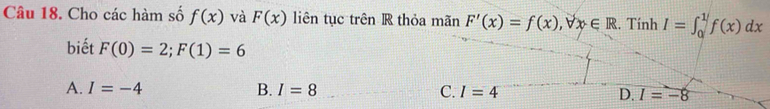 Cho các hàm số f(x) và F(x) liên tục trên R thỏa mãn F'(x)=f(x), forall x∈ R. Tính I=∈t _0^1f(x)dx
biết F(0)=2; F(1)=6
A. I=-4 B. I=8 C. I=4 D. I=-8