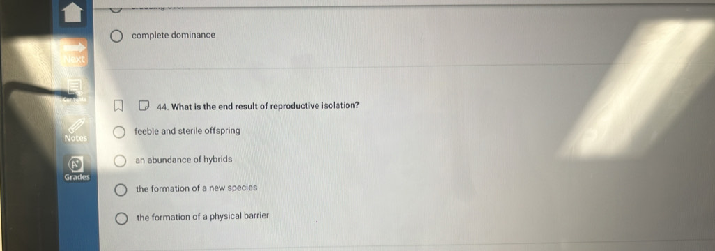 complete dominance
44. What is the end result of reproductive isolation?
feeble and sterile offspring
Notes
an abundance of hybrids
Grades
the formation of a new species
the formation of a physical barrier