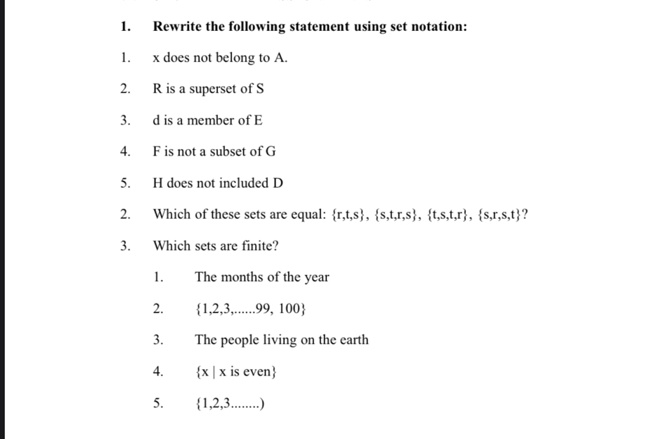 Rewrite the following statement using set notation:
1. x does not belong to A.
2. R is a superset of S
3. d is a member of E
4. F is not a subset of G
5. H does not included D
2. Which of these sets are equal:  r,t,s , s,t,r,s , t,s,t,r , s,r,s,t ?
3. Which sets are finite?
1. The months of the year
2.  1,2,3,......99,100
3. The people living on the earth
4.  x|x is even
5.  1,2,3.......)