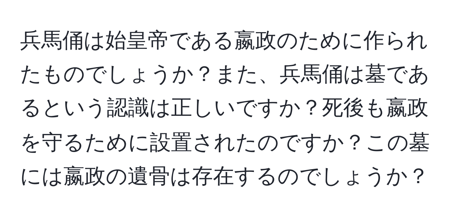 兵馬俑は始皇帝である嬴政のために作られたものでしょうか？また、兵馬俑は墓であるという認識は正しいですか？死後も嬴政を守るために設置されたのですか？この墓には嬴政の遺骨は存在するのでしょうか？