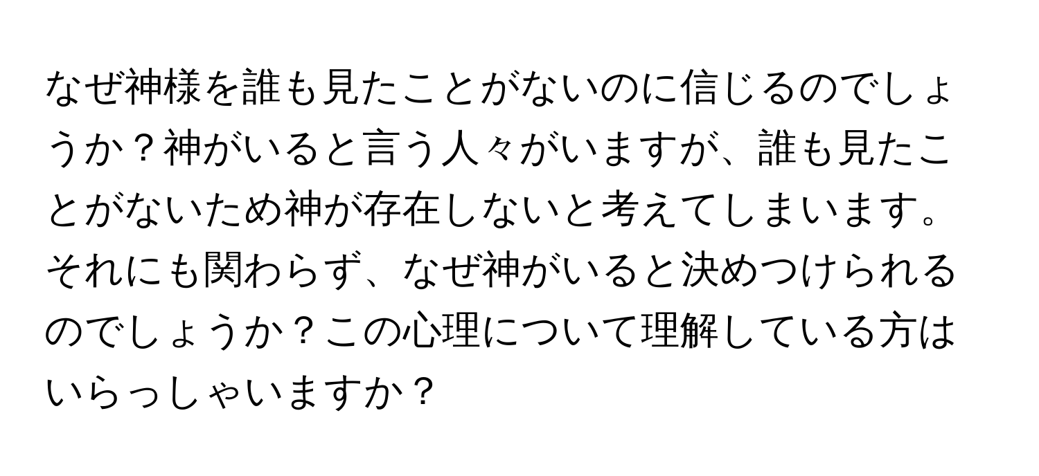 なぜ神様を誰も見たことがないのに信じるのでしょうか？神がいると言う人々がいますが、誰も見たことがないため神が存在しないと考えてしまいます。それにも関わらず、なぜ神がいると決めつけられるのでしょうか？この心理について理解している方はいらっしゃいますか？