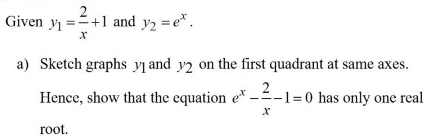 Given y_1= 2/x +1 and y_2=e^x. 
a) Sketch graphs y and on the first quadrant at same axes.
y_2
Hence, show that the equation e^x- 2/x -1=0 has only one real 
root.