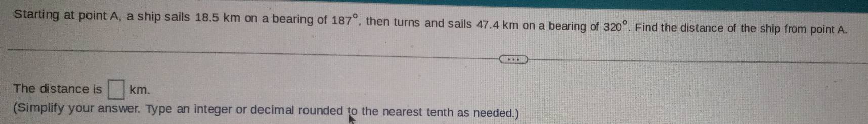 Starting at point A, a ship sails 18.5 km on a bearing of 187° , then turns and sails 47.4 km on a bearing of 320°. Find the distance of the ship from point A. 
The distance is □ km. 
(Simplify your answer. Type an integer or decimal rounded to the nearest tenth as needed.)