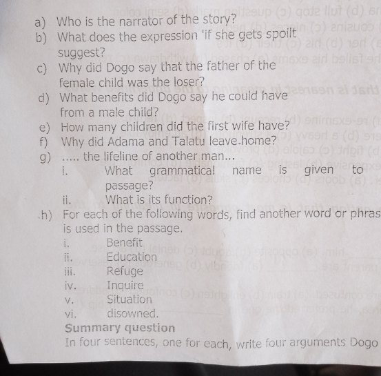 Who is the narrator of the story? 
b) What does the expression 'if she gets spoilt 
suggest? 
c) Why did Dogo say that the father of the 
female child was the loser? 
d) What benefits did Dogo say he could have 
from a male child? 
e) How many children did the first wife have? 
f) Why did Adama and Talatu leave.home? 
g) _... the lifeline of another man... 
i. What grammatical name is given to 
passage? 
i. What is its function? 
h) For each of the following words, find another word or phras 
is used in the passage. 
i. Benefit 
ii. Education 
iii. Refuge 
iv. Inquire 
V. Situation 
vi. disowned. 
Summary question 
In four sentences, one for each, write four arguments Dogo