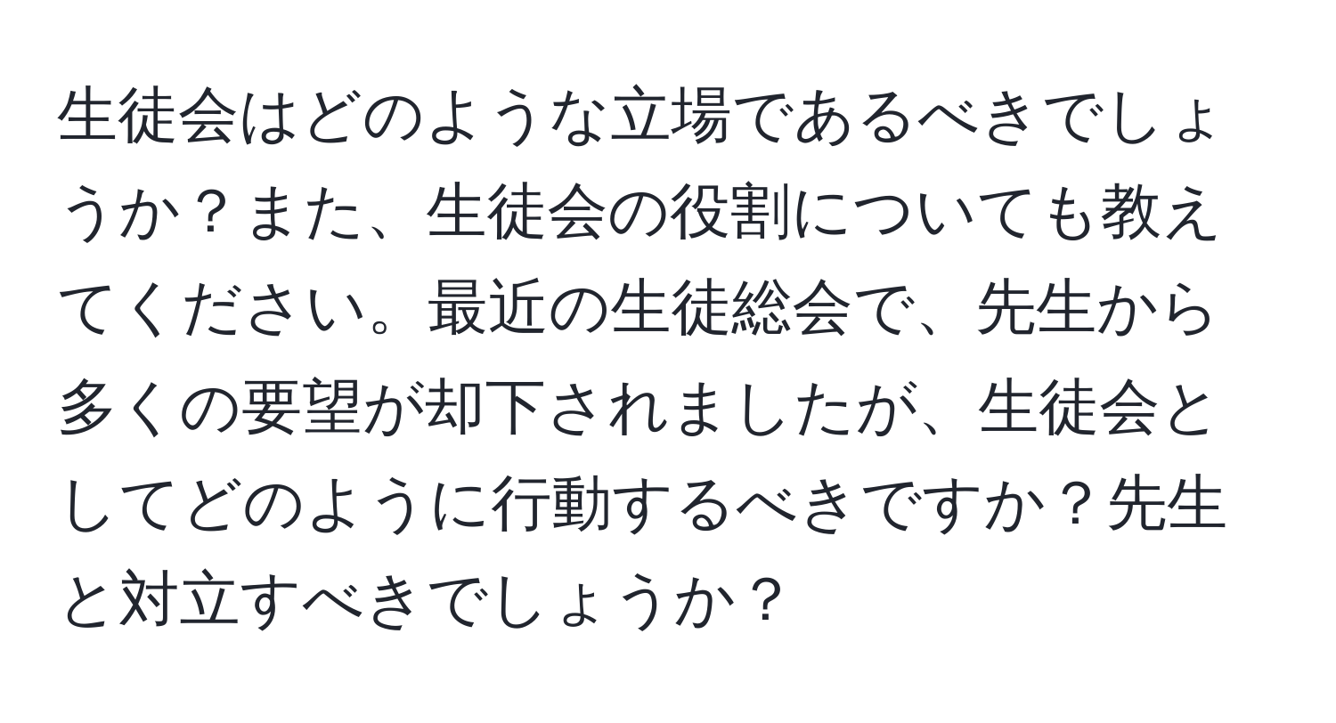 生徒会はどのような立場であるべきでしょうか？また、生徒会の役割についても教えてください。最近の生徒総会で、先生から多くの要望が却下されましたが、生徒会としてどのように行動するべきですか？先生と対立すべきでしょうか？