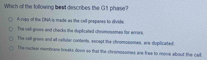 Which of the following best describes the G1 phase?
A copy of the DNA is made as the cell prepares to divide.
The cell grows and checks the duplicated chromosomes for errors.
The cell grows and all cellular contents, except the chromosomes, are duplicated.
The nuclear membrane breaks down so that the chromosomes are free to move about the cell.