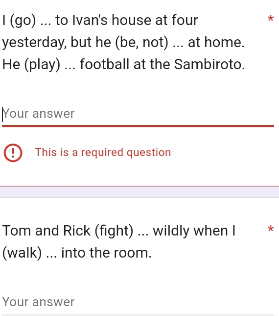 (go) ... to Ivan's house at four 
* 
yesterday, but he (be, not) ... at home. 
He (play) ... football at the Sambiroto. 
|Your answer 
This is a required question 
Tom and Rick (fight) ... wildly when I * * 
(walk) ... into the room. 
Your answer