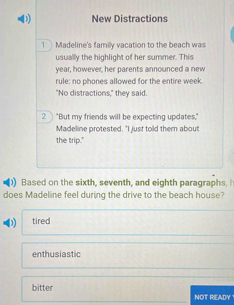 New Distractions
1 Madeline's family vacation to the beach was
usually the highlight of her summer. This
year, however, her parents announced a new
rule: no phones allowed for the entire week.
"No distractions," they said.
2 "But my friends will be expecting updates,"
Madeline protested. "I just told them about
the trip."
Based on the sixth, seventh, and eighth paragraphs, h
does Madeline feel during the drive to the beach house?
tired
enthusiastic
bitter
NOT READY