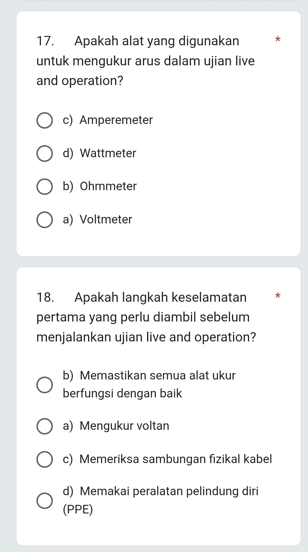 Apakah alat yang digunakan
*
untuk mengukur arus dalam ujian live
and operation?
c) Amperemeter
d) Wattmeter
b) Ohmmeter
a) Voltmeter
18. Apakah langkah keselamatan *
pertama yang perlu diambil sebelum
menjalankan ujian live and operation?
b) Memastikan semua alat ukur
berfungsi dengan baik
a) Mengukur voltan
c) Memeriksa sambungan fizikal kabel
d) Memakai peralatan pelindung diri
(PPE)