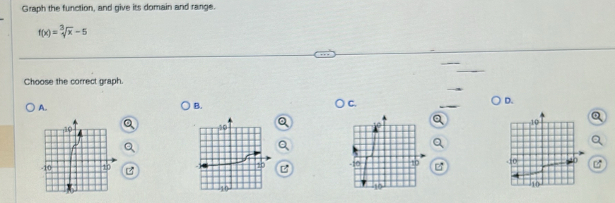 Graph the function, and give its domain and range.
f(x)=sqrt[3](x)-5
Choose the correct graph. 
A. 
B. 
C. 
D.