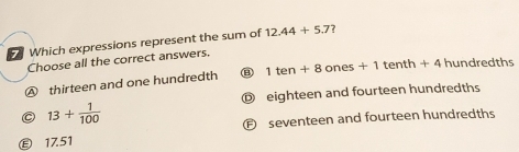 Which expressions represent the sum of 12.44+5.7 ?
Choose all the correct answers.
④ thirteen and one hundredth B 1ten+8ones+1tenth+4 hundredths
D eighteen and fourteen hundredths
13+ 1/100 
Ⓕ seventeen and fourteen hundredths
Ⓔ 17.51