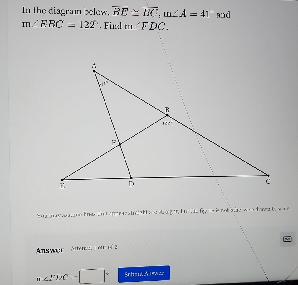 In the diagram below, overline BE≌ overline BC,m∠ A=41° and
You may assume lines that appear straight are straight, but the figure is not otherwise drawn to scale.
Answer Attempt 1 out of 2
m∠ FDC=□° Submit Answer