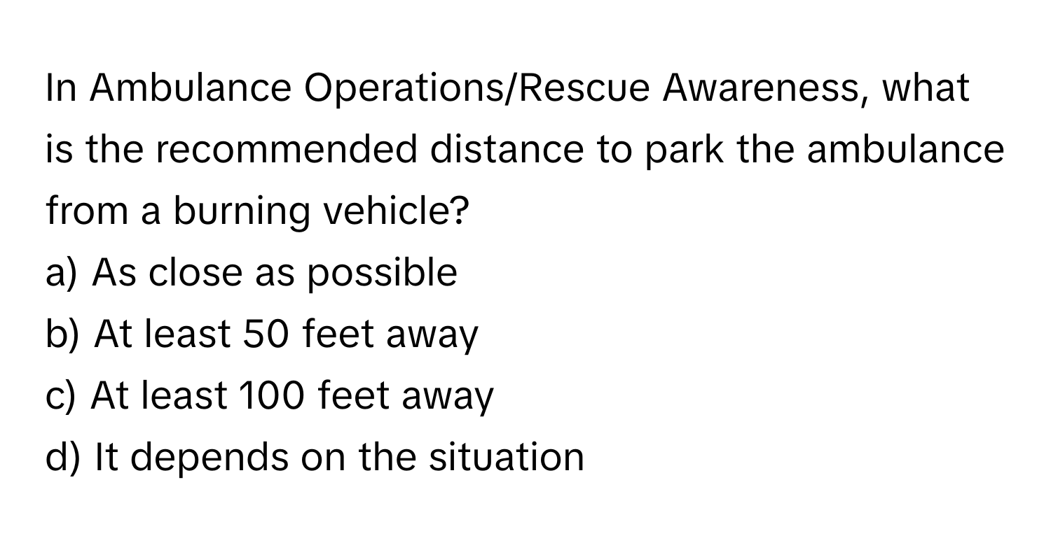 In Ambulance Operations/Rescue Awareness, what is the recommended distance to park the ambulance from a burning vehicle?

a) As close as possible 
b) At least 50 feet away 
c) At least 100 feet away 
d) It depends on the situation