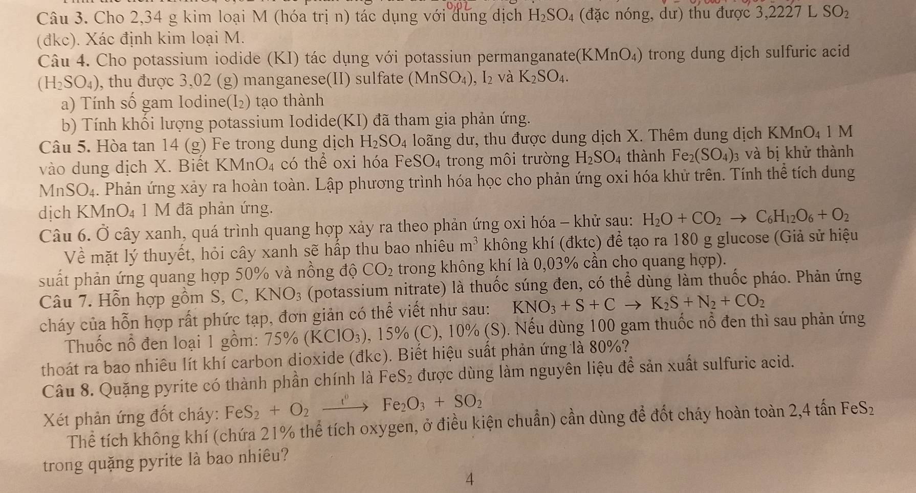 Cho 2,34 g kim loại M (hóa trị n) tác dụng với dụng dịch H_2SO_4 (đặc nóng, dư) thu được 3,2227 L SO_2
(đkc). Xác định kim loại M.
Câu 4. Cho potassium iodide (KI) tác dụng với potassiun permanganate( KMnO_4) trong dung dịch sulfuric acid
(H_2SO_4) , thu được 3,02 (g) manganese(II) sulfate (M n SO_4) ,I_2 và K_2SO_4.
a) Tính số gam lodine(I₂) tạo thành
b) Tính khối lượng potassium Iodide(KI) đã tham gia phản ứng.
Câu 5. Hòa tan 14 (g) Fe trong dung dịch H_2SO_4 loãng dư, thu được dung dịch X. Thêm dung dịch B (MnO_41 M
vào dung dịch X. Biết KMnO_4 có thể oxi hóa Fe SO_4 trong môi trường H_2SO_4 thành Fe_2(SO_4)_3 và bị khử thành
Mn SO_4. Phản ứng xảy ra hoàn toàn. Lập phương trình hóa học cho phản ứng oxi hóa khử trên. Tính thể tích dung
dịch KMnO_4 1 M đã phản ứng.
Câu 6. Ở cây xanh, quá trình quang hợp xảy ra theo phản ứng oxi hóa - khử sau: H_2O+CO_2to C_6H_12O_6+O_2
Về mặt lý thuyết, hỏi cây xanh sẽ hấp thu bao nhiêu m^3 không khí (đktc) để tạo ra 180 g glucose (Giả sử hiệu
suất phản ứng quang hợp 50% và nồng độ CO_2 trong không khí là 0,03% cần cho quang hợp).
Câu 7. Hỗn hợp gồm S,C,KNO_3 (potassium nitrate) là thuốc súng đen, có thể dùng làm thuốc pháo. Phản ứng
cháy của hỗn hợp rất phức tạp, đơn giản có thể viết như sau: KNO_3+S+Cto K_2S+N_2+CO_2
Thuốc nổ đen loại 1 gồm: 75% (KCIO_3) , 15% (C), 10% (S). Nếu dùng 100 gam thuốc nổ đen thì sau phản ứng
thoát ra bao nhiêu lít khí carbon dioxide (đkc). Biết hiệu suất phản ứng là 80%?
Câu 8. Quặng pyrite có thành phần chính là FeS_2 được dùng làm nguyên liệu để sản xuất sulfuric acid.
Xét phản ứng đốt cháy: Fe S_2+O_2xrightarrow t^0Fe_2O_3+SO_2
Thể tích không khí (chứa 21% thể tích oxygen, ở điều kiện chuẩn) cần dùng để đốt cháy hoàn toàn 2,4 tấn FeSz
trong quặng pyrite là bao nhiêu?
4