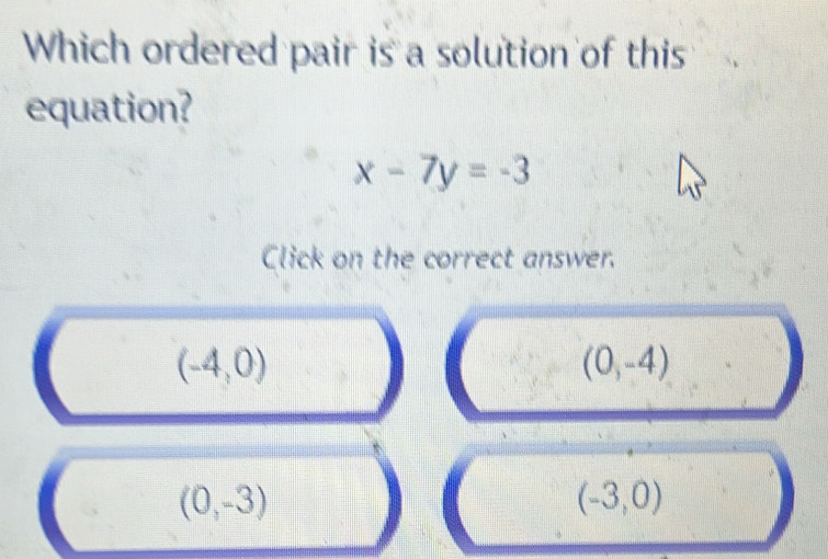 Which ordered pair is a solution of this
equation?
x-7y=-3
Click on the correct answer.
(-4,0)
(0,-4)
(0,-3)
(-3,0)