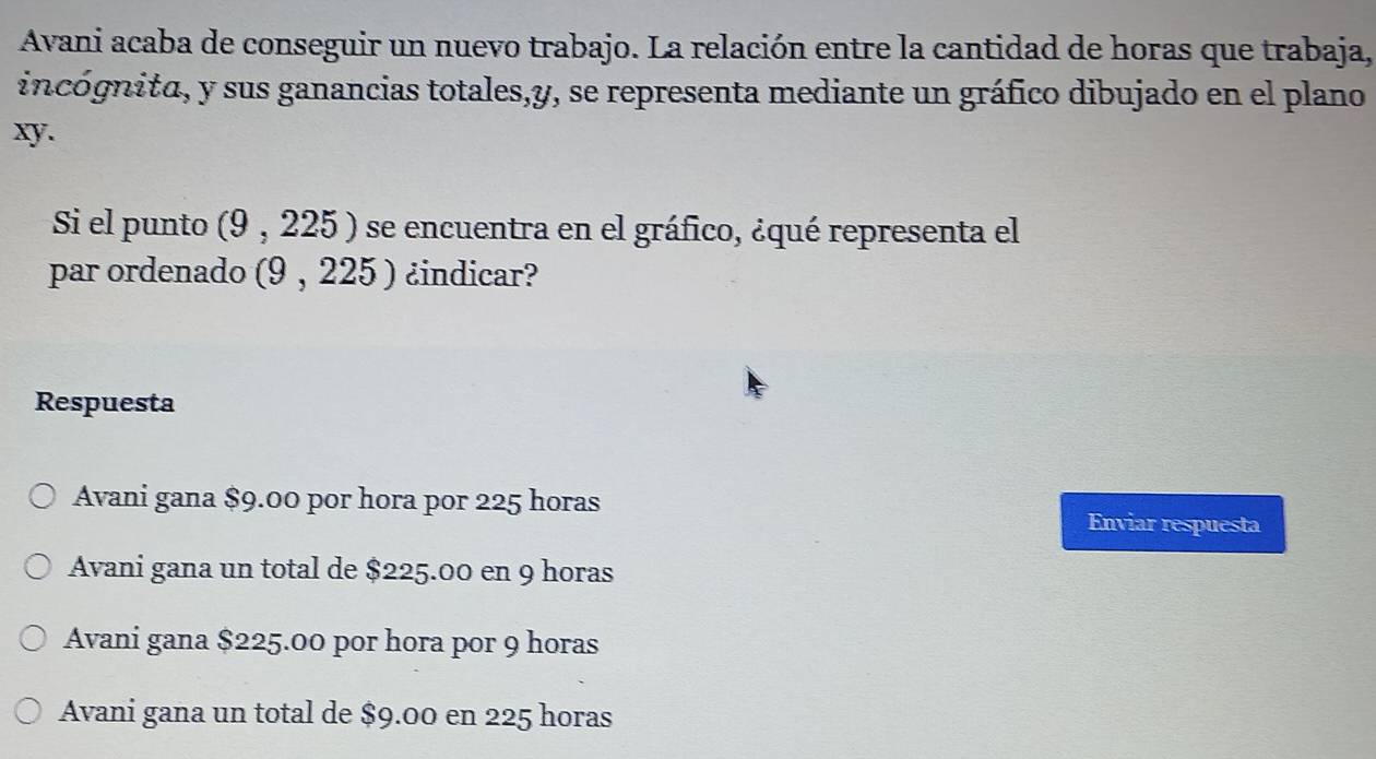 Avani acaba de conseguir un nuevo trabajo. La relación entre la cantidad de horas que trabaja,
incógnita, y sus ganancias totales, y, se representa mediante un gráfico dibujado en el plano
xy.
Si el punto (9,225) se encuentra en el gráfico, ¿qué representa el
par ordenado (9,225) ¿indicar?
Respuesta
Avani gana $9.00 por hora por 225 horas
Enviar respuesta
Avani gana un total de $225.00 en 9 horas
Avani gana $225.00 por hora por 9 horas
Avani gana un total de $9.00 en 225 horas