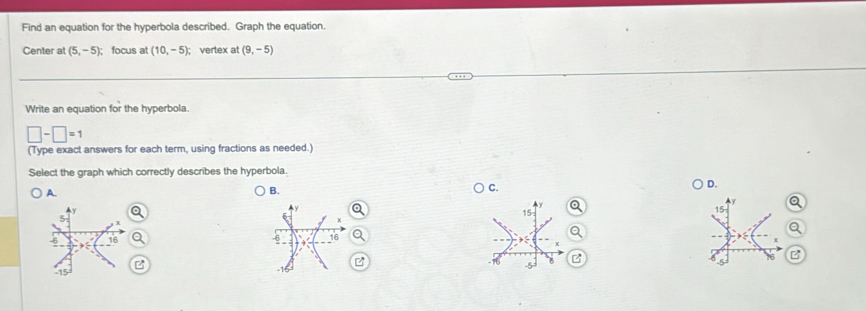 Find an equation for the hyperbola described. Graph the equation.
Center at (5,-5) focus at (10,-5); vertex at (9,-5)
Write an equation for the hyperbola.
□ -□ =1
(Type exact answers for each term, using fractions as needed.)
Select the graph which correctly describes the hyperbola.
A.
B.
C.
D.
a
B