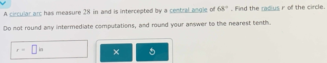 A circular arc has measure 28 in and is intercepted by a central angle of 68°. Find the radiusr of the circle. 
Do not round any intermediate computations, and round your answer to the nearest tenth.
r=□ in
× 5