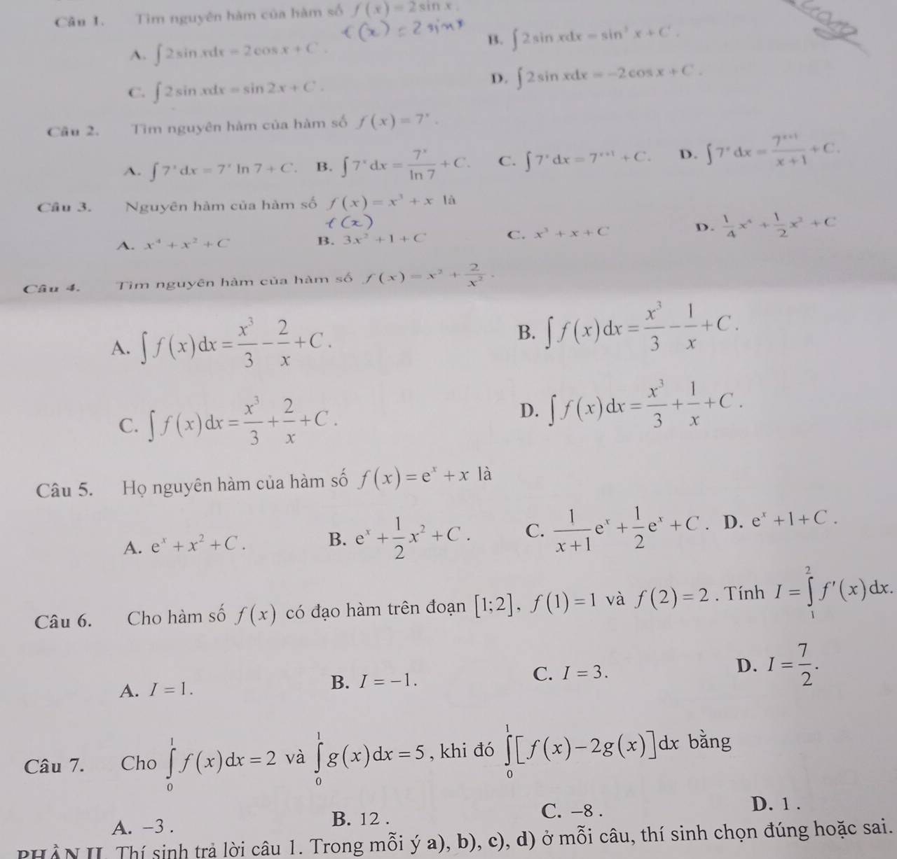 Cần 1. Tìm nguyên hàm của hàm số f(x)=2sin x.
_
A. ∈t 2sin xdx=2cos x+C.
B. ∈t 2sin xdx=sin^3x+C'.
_
C. ∈t 2sin xdx=sin 2x+C.
D. ∈t 2sin xdx=-2cos x+C.
Câu 2. Tìm nguyên hàm của hàm số f(x)=7^x.
A. ∈t 7^xdx=7'1 n7+C B. ∈t 7^xdx= 7^x/ln 7 +C. C. ∈t 7^xdx=7^(x+1)+C. D. ∈t 7^xdx= (7^(x+1))/x+1 +C.
Câu 3. Nguyên hàm của hàm số f(x)=x^3+xla
A. x^4+x^2+C B. 3x^2+1+C C. x^3+x+C
D.  1/4 x^4+ 1/2 x^2+C
Câu 4. Tìm nguyên hàm của hàm số f(x)=x^2+ 2/x^2 .
A. ∈t f(x)dx= x^3/3 - 2/x +C.
B. ∈t f(x)dx= x^3/3 - 1/x +C.
C. ∈t f(x)dx= x^3/3 + 2/x +C.
D. ∈t f(x)dx= x^3/3 + 1/x +C.
Câu 5. Họ nguyên hàm của hàm số f(x)=e^x+x là
A. e^x+x^2+C. B. e^x+ 1/2 x^2+C. C.  1/x+1 e^x+ 1/2 e^x+C. D. e^x+1+C.
Câu 6. Cho hàm số f(x) có đạo hàm trên đoạn [1;2],f(1)=1 và f(2)=2. Tính I=∈tlimits _2^(2f'(x)dx.
A. I=1. B. I=-1. C. I=3. D. I=frac 7)2.
Câu 7. Cho ∈tlimits _0^1f(x)dx=2 và ∈tlimits _0^1g(x)dx=5 , khi đó ∈tlimits _0^1[f(x)-2g(x)]dx bằng
A. -3 .
B. 12 .
C. -8 . D. 1 .
PHẢN II Thí sinh trả lời câu 1. Trong mỗi ý a), b), c), d) ở mỗi câu, thí sinh chọn đúng hoặc sai.